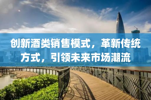 創(chuàng)新酒類銷售模式，革新傳統(tǒng)方式，引領(lǐng)未來市場潮流