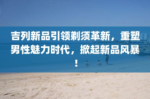 吉列新品引領(lǐng)剃須革新，重塑男性魅力時(shí)代，掀起新品風(fēng)暴！