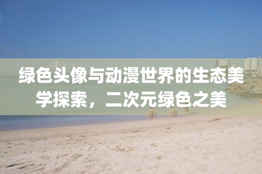 綠色頭像與動漫世界的生態(tài)美學探索，二次元綠色之美