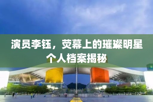 演員李鈺，熒幕上的璀璨明星個人檔案揭秘