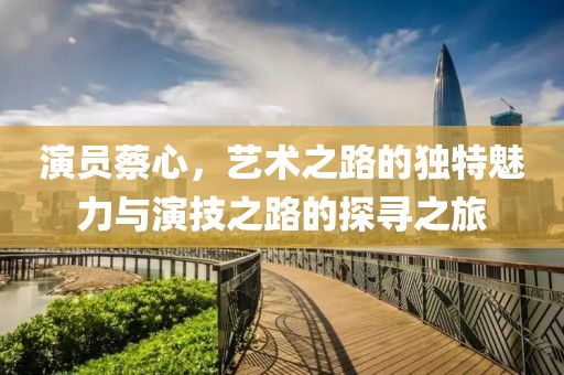 演員蔡心，藝術(shù)之路的獨(dú)特魅力與演技之路的探尋之旅