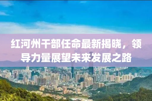 紅河州干部任命最新揭曉，領(lǐng)導(dǎo)力量展望未來(lái)發(fā)展之路