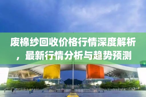 廢棉紗回收價格行情深度解析，最新行情分析與趨勢預(yù)測