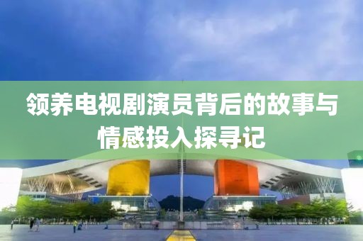 領(lǐng)養(yǎng)電視劇演員背后的故事與情感投入探尋記