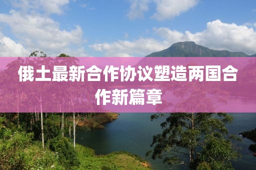 俄土最新合作協(xié)議塑造兩國合作新篇章