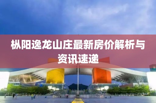 樅陽(yáng)逸龍山莊最新房?jī)r(jià)解析與資訊速遞