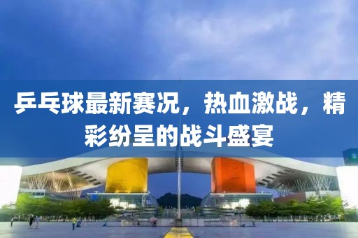 乒乓球最新賽況，熱血激戰(zhàn)，精彩紛呈的戰(zhàn)斗盛宴