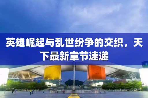 英雄崛起與亂世紛爭的交織，天下最新章節(jié)速遞