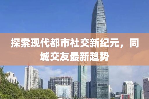 探索現(xiàn)代都市社交新紀元，同城交友最新趨勢