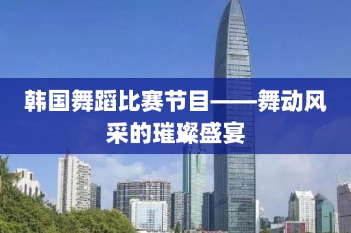 韓國(guó)舞蹈比賽節(jié)目——舞動(dòng)風(fēng)采的璀璨盛宴