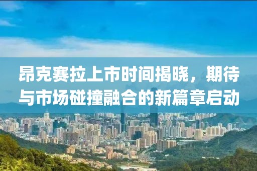 昂克賽拉上市時間揭曉，期待與市場碰撞融合的新篇章啟動