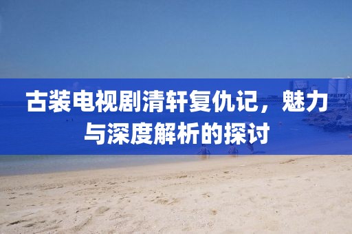 古裝電視劇清軒復仇記，魅力與深度解析的探討