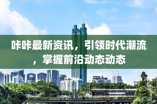 咔咔最新資訊，引領(lǐng)時代潮流，掌握前沿動態(tài)動態(tài)