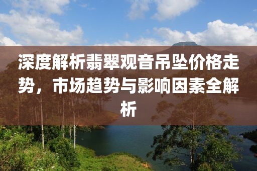 深度解析翡翠觀音吊墜價(jià)格走勢(shì)，市場(chǎng)趨勢(shì)與影響因素全解析