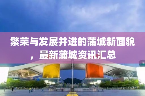 繁榮與發(fā)展并進(jìn)的蒲城新面貌，最新蒲城資訊匯總