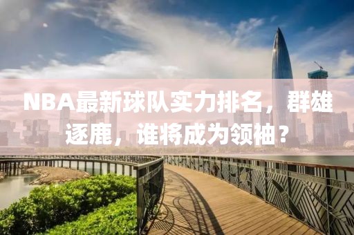 NBA最新球隊實力排名，群雄逐鹿，誰將成為領袖？
