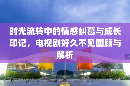 時(shí)光流轉(zhuǎn)中的情感糾葛與成長(zhǎng)印記，電視劇好久不見(jiàn)回顧與解析