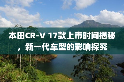 本田CR-V 17款上市時間揭秘，新一代車型的影響探究
