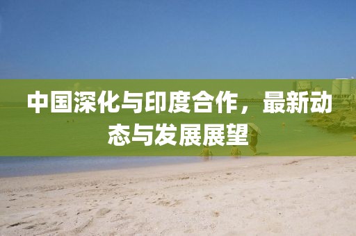 中國(guó)深化與印度合作，最新動(dòng)態(tài)與發(fā)展展望