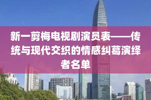 新一剪梅電視劇演員表——傳統(tǒng)與現(xiàn)代交織的情感糾葛演繹者名單