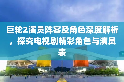 巨輪2演員陣容及角色深度解析，探究電視劇精彩角色與演員表