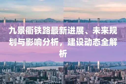 九景衢鐵路最新進(jìn)展、未來(lái)規(guī)劃與影響分析，建設(shè)動(dòng)態(tài)全解析