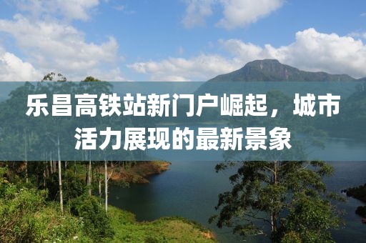 樂(lè)昌高鐵站新門戶崛起，城市活力展現(xiàn)的最新景象