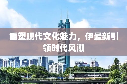 重塑現代文化魅力，伊最新引領時代風潮
