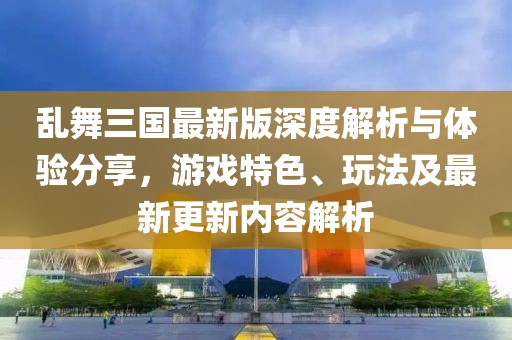 亂舞三國最新版深度解析與體驗(yàn)分享，游戲特色、玩法及最新更新內(nèi)容解析