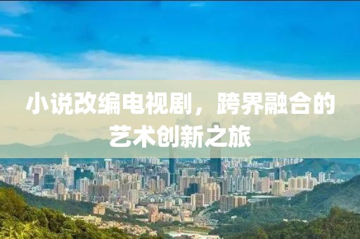 小說改編電視劇，跨界融合的藝術(shù)創(chuàng)新之旅