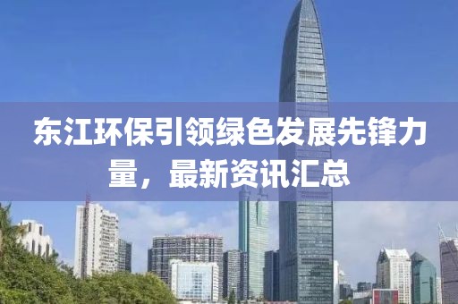 東江環(huán)保引領(lǐng)綠色發(fā)展先鋒力量，最新資訊匯總