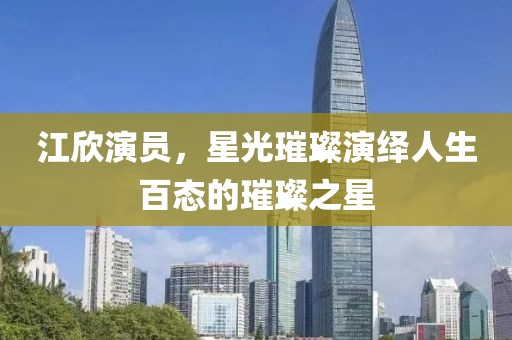 江欣演員，星光璀璨演繹人生百態(tài)的璀璨之星