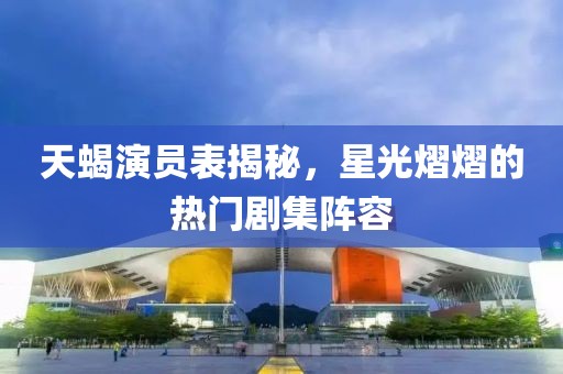 天蝎演員表揭秘，星光熠熠的熱門劇集陣容