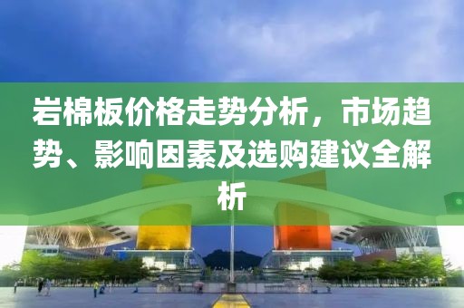 巖棉板價格走勢分析，市場趨勢、影響因素及選購建議全解析