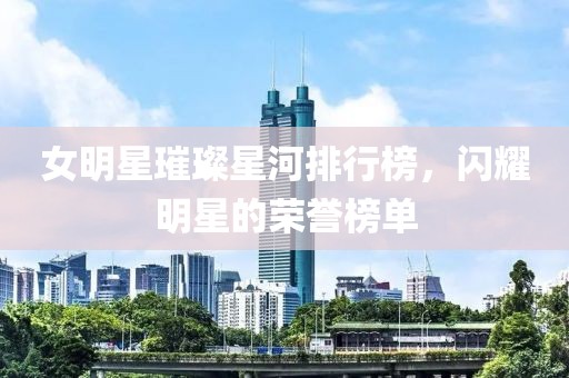 女明星璀璨星河排行榜，閃耀明星的榮譽榜單