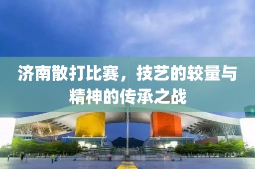 濟(jì)南散打比賽，技藝的較量與精神的傳承之戰(zhàn)