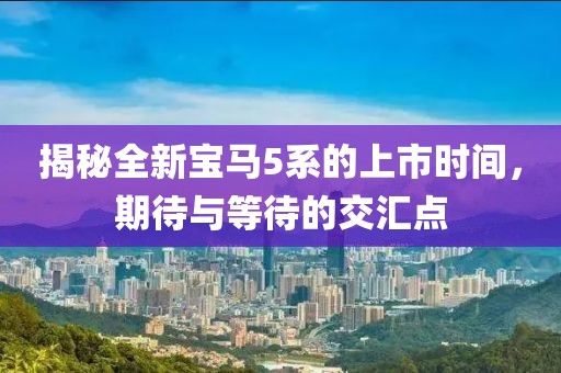 揭秘全新寶馬5系的上市時(shí)間，期待與等待的交匯點(diǎn)