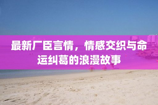 最新廠臣言情，情感交織與命運(yùn)糾葛的浪漫故事