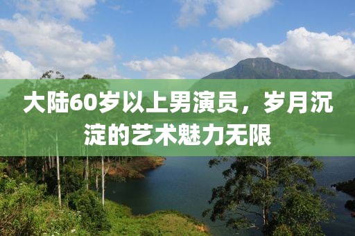 大陸60歲以上男演員，歲月沉淀的藝術(shù)魅力無(wú)限
