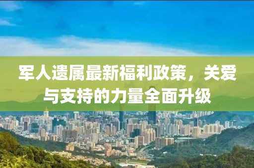 軍人遺屬最新福利政策，關(guān)愛與支持的力量全面升級
