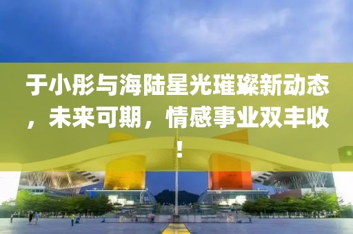 于小彤與海陸星光璀璨新動(dòng)態(tài)，未來(lái)可期，情感事業(yè)雙豐收！