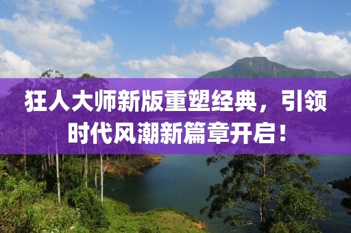 狂人大師新版重塑經(jīng)典，引領(lǐng)時代風(fēng)潮新篇章開啟！