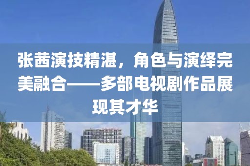 張茜演技精湛，角色與演繹完美融合——多部電視劇作品展現(xiàn)其才華