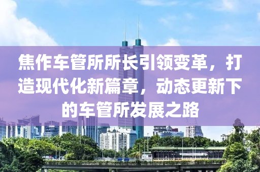 焦作車管所所長引領(lǐng)變革，打造現(xiàn)代化新篇章，動態(tài)更新下的車管所發(fā)展之路