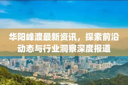 華陽峰渡最新資訊，探索前沿動(dòng)態(tài)與行業(yè)洞察深度報(bào)道