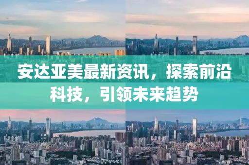 安達(dá)亞美最新資訊，探索前沿科技，引領(lǐng)未來趨勢(shì)