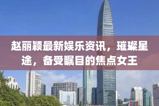 趙麗穎最新娛樂資訊，璀璨星途，備受矚目的焦點(diǎn)女王