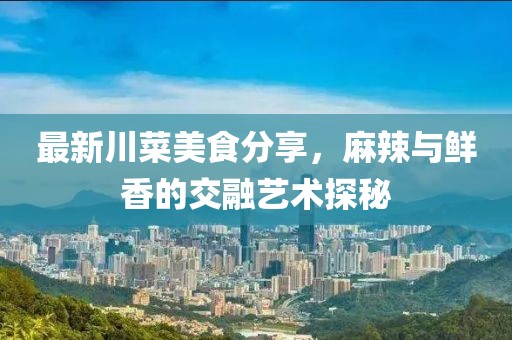最新川菜美食分享，麻辣與鮮香的交融藝術(shù)探秘