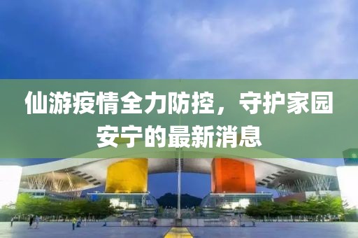 仙游疫情全力防控，守護(hù)家園安寧的最新消息