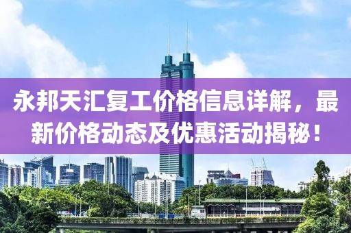 永邦天匯復(fù)工價格信息詳解，最新價格動態(tài)及優(yōu)惠活動揭秘！